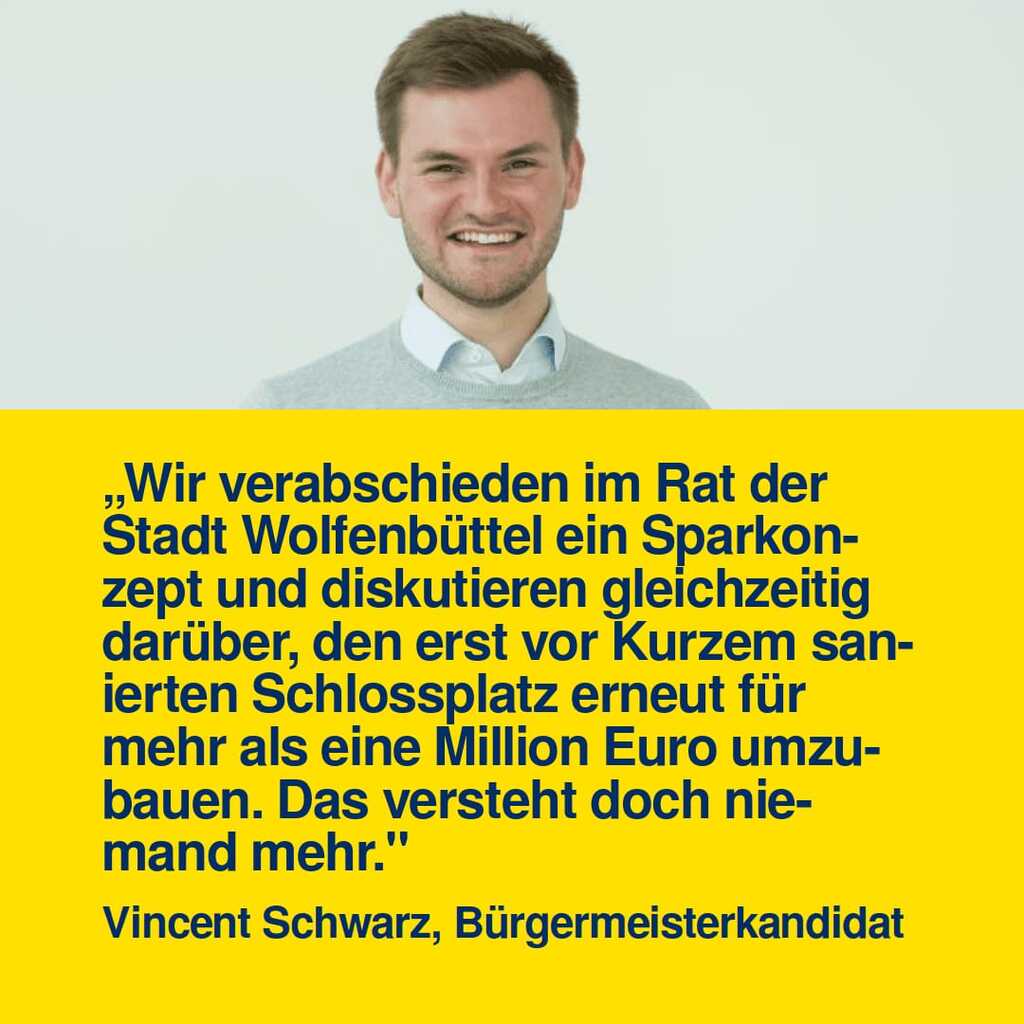 "Wir verabschieden im Rat der Stadt Wolfenbüttel ein Sparkonzept und diskutieren gleichzeitig darüber, den erst vor Kurzem sanierten Schlossplatz erneut für mehr als eine Million Euro umzubauen. Das versteht doch niemand mehr." Vincent Schwarz, Bürgermeisterkandidat